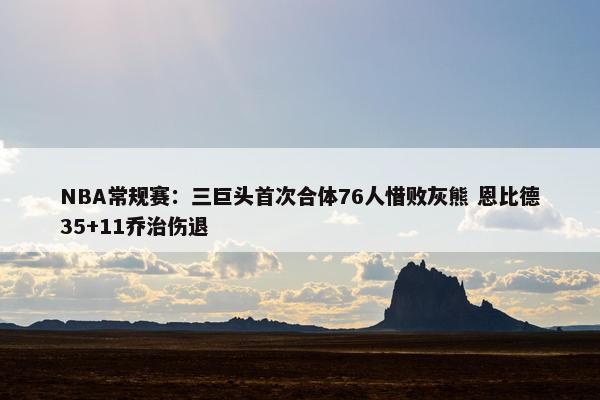 NBA常规赛：三巨头首次合体76人惜败灰熊 恩比德35+11乔治伤退