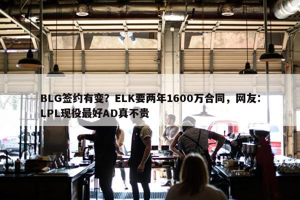 BLG签约有变？ELK要两年1600万合同，网友：LPL现役最好AD真不贵