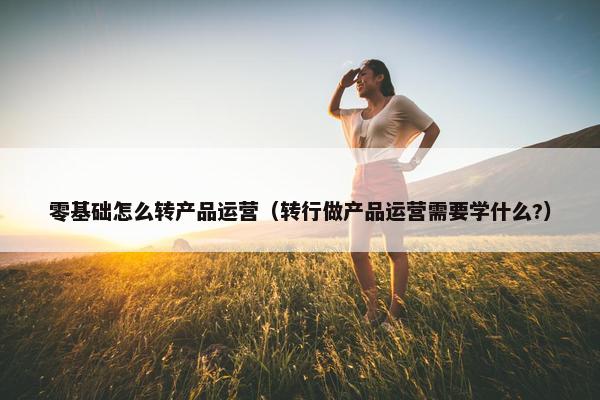 零基础怎么转产品运营（转行做产品运营需要学什么?）