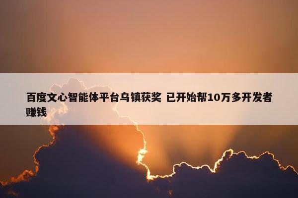 百度文心智能体平台乌镇获奖 已开始帮10万多开发者赚钱