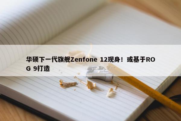 华硕下一代旗舰Zenfone 12现身！或基于ROG 9打造