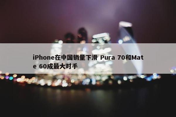 iPhone在中国销量下滑 Pura 70和Mate 60成最大对手