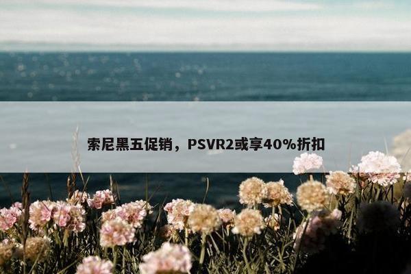 索尼黑五促销，PSVR2或享40%折扣