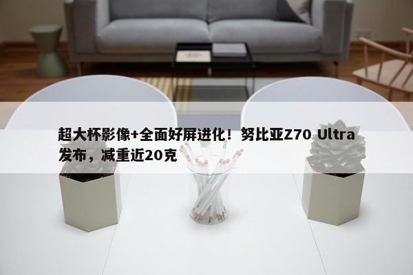 超大杯影像+全面好屏进化！努比亚Z70 Ultra发布，减重近20克