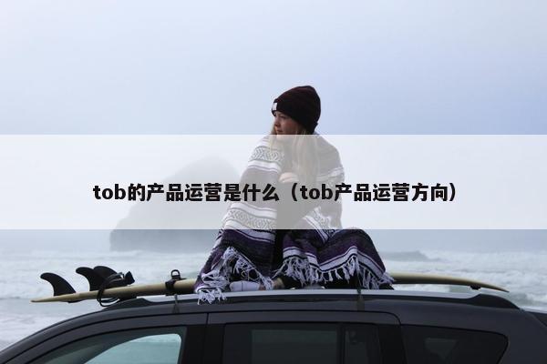 tob的产品运营是什么（tob产品运营方向）