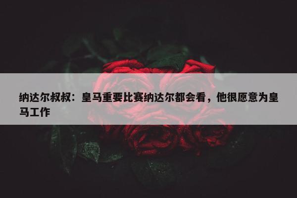 纳达尔叔叔：皇马重要比赛纳达尔都会看，他很愿意为皇马工作