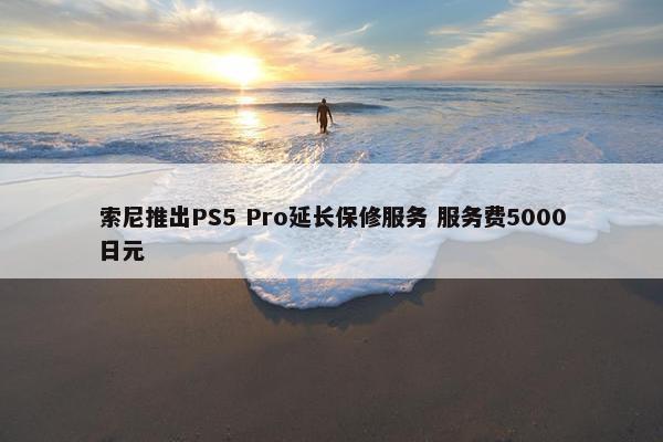 索尼推出PS5 Pro延长保修服务 服务费5000日元