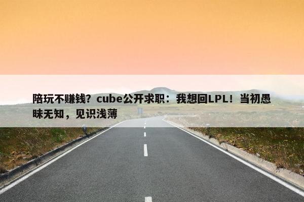 陪玩不赚钱？cube公开求职：我想回LPL！当初愚昧无知，见识浅薄