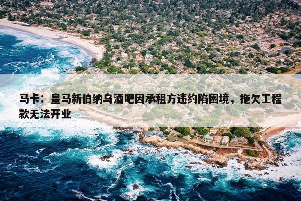 马卡：皇马新伯纳乌酒吧因承租方违约陷困境，拖欠工程款无法开业