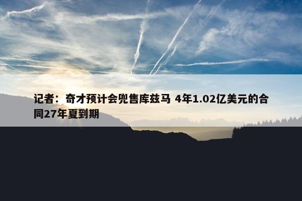 记者：奇才预计会兜售库兹马 4年1.02亿美元的合同27年夏到期