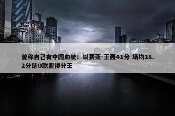 曾称自己有中国血统！以赛亚-王轰41分 场均28.2分是G联盟得分王