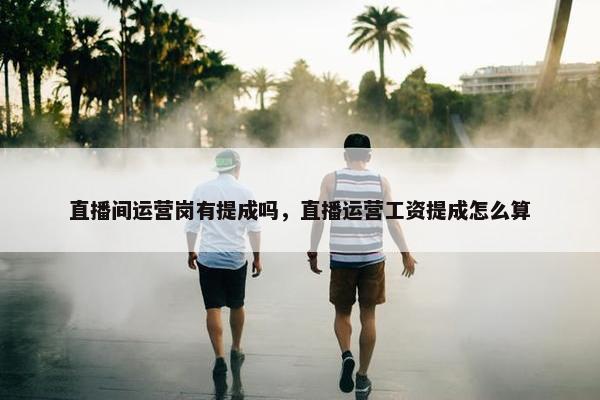 直播间运营岗有提成吗，直播运营工资提成怎么算