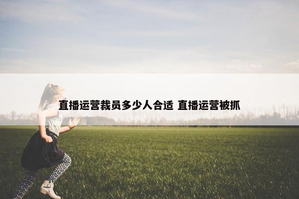 直播运营裁员多少人合适 直播运营被抓