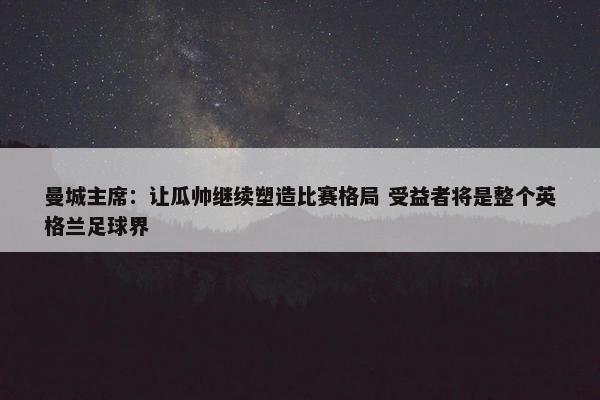 曼城主席：让瓜帅继续塑造比赛格局 受益者将是整个英格兰足球界