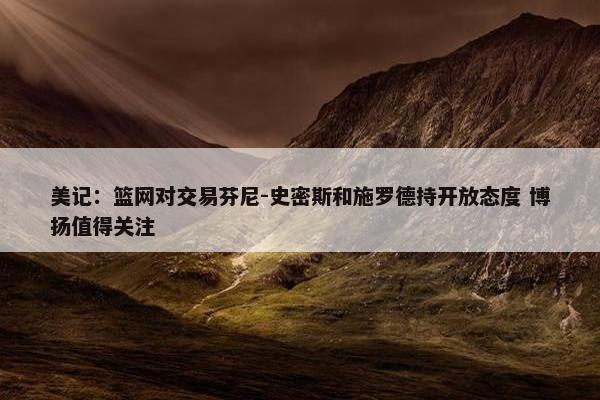 美记：篮网对交易芬尼-史密斯和施罗德持开放态度 博扬值得关注