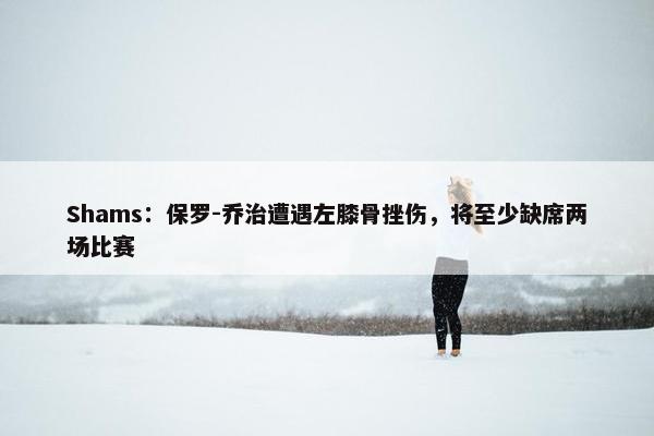 Shams：保罗-乔治遭遇左膝骨挫伤，将至少缺席两场比赛