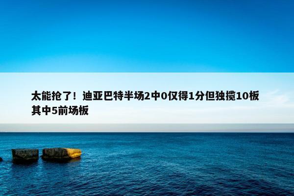 太能抢了！迪亚巴特半场2中0仅得1分但独揽10板 其中5前场板