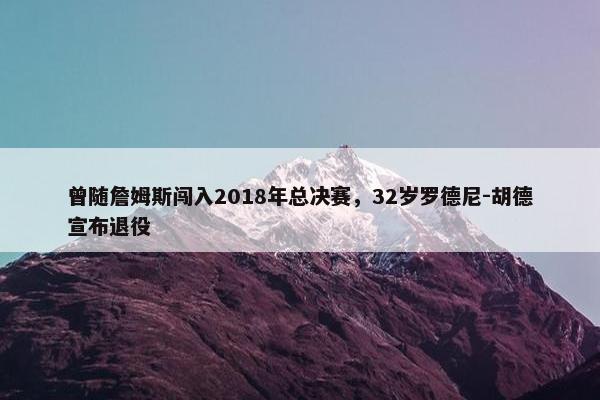 曾随詹姆斯闯入2018年总决赛，32岁罗德尼-胡德宣布退役