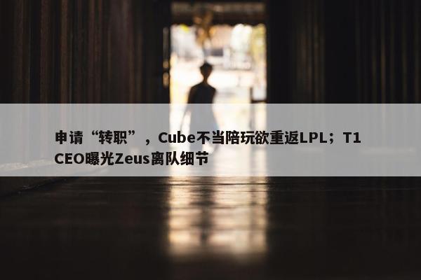 申请“转职”，Cube不当陪玩欲重返LPL；T1 CEO曝光Zeus离队细节