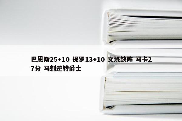 巴恩斯25+10 保罗13+10 文班缺阵 马卡27分 马刺逆转爵士