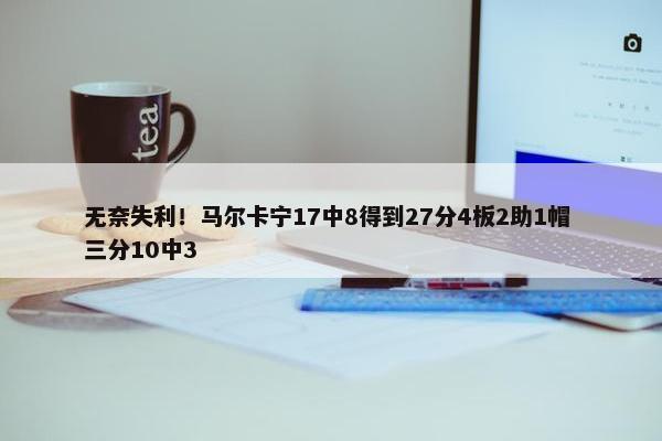 无奈失利！马尔卡宁17中8得到27分4板2助1帽 三分10中3