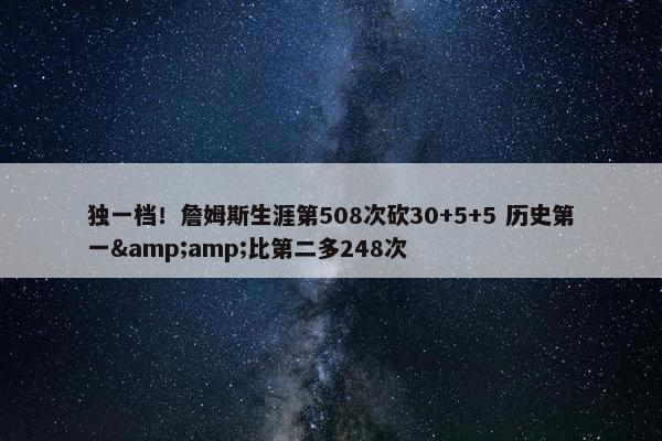 独一档！詹姆斯生涯第508次砍30+5+5 历史第一&amp;比第二多248次