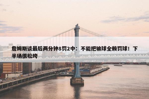 詹姆斯谈最后两分钟8罚2中：不能把输球全赖罚球！下半场很松垮