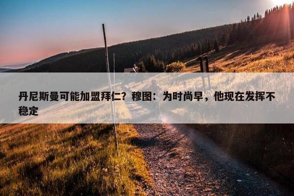 丹尼斯曼可能加盟拜仁？穆图：为时尚早，他现在发挥不稳定