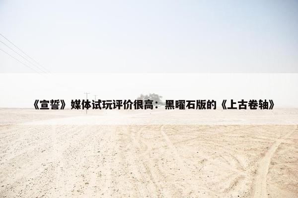 《宣誓》媒体试玩评价很高：黑曜石版的《上古卷轴》