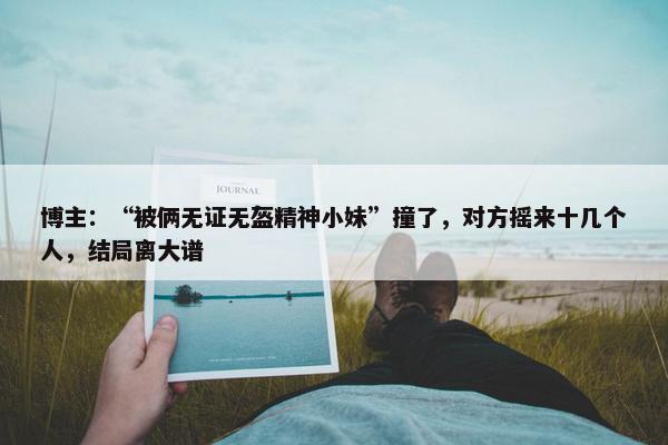 博主：“被俩无证无盔精神小妹”撞了，对方摇来十几个人，结局离大谱