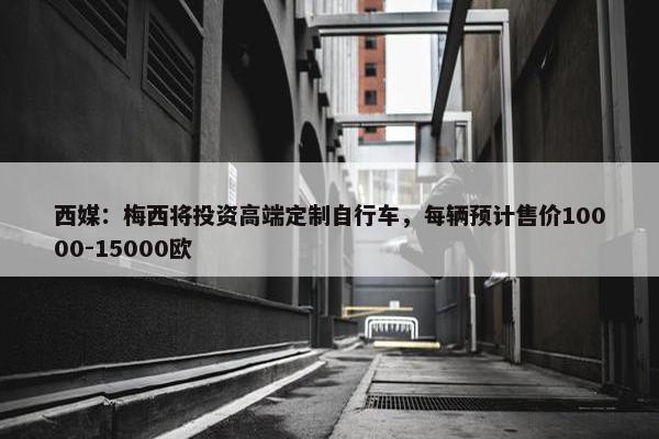 西媒：梅西将投资高端定制自行车，每辆预计售价10000-15000欧