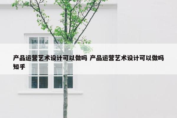 产品运营艺术设计可以做吗 产品运营艺术设计可以做吗知乎