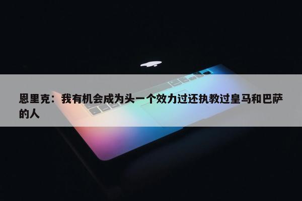 恩里克：我有机会成为头一个效力过还执教过皇马和巴萨的人