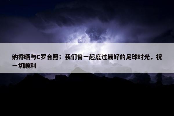 纳乔晒与C罗合照；我们曾一起度过最好的足球时光，祝一切顺利