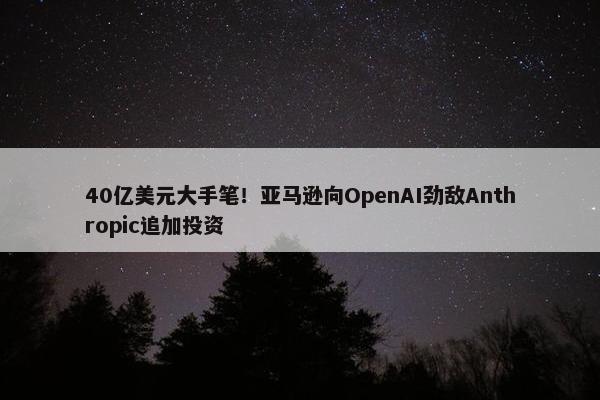 40亿美元大手笔！亚马逊向OpenAI劲敌Anthropic追加投资