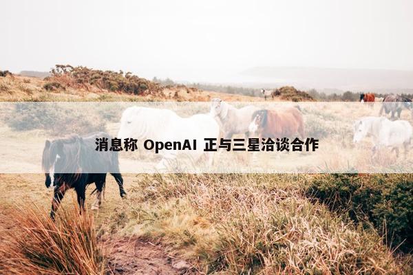 消息称 OpenAI 正与三星洽谈合作