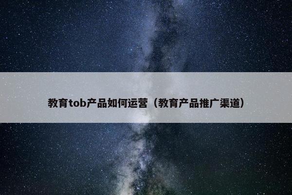 教育tob产品如何运营（教育产品推广渠道）