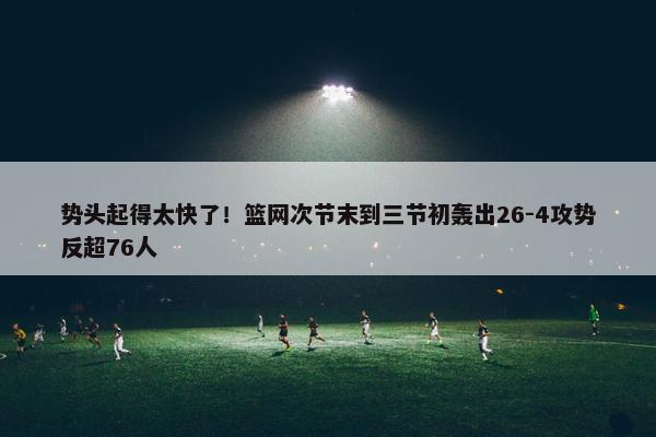 势头起得太快了！篮网次节末到三节初轰出26-4攻势反超76人