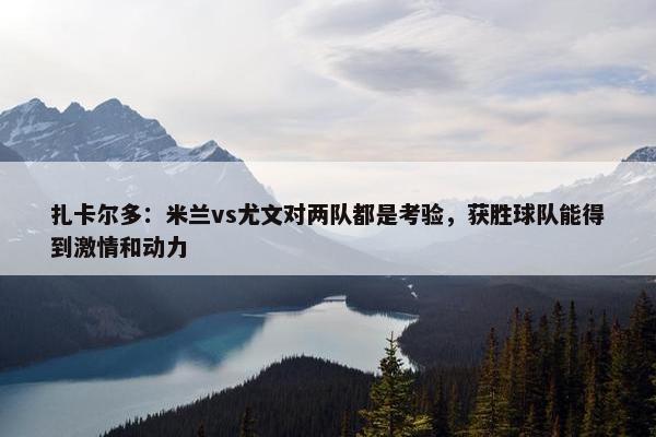 扎卡尔多：米兰vs尤文对两队都是考验，获胜球队能得到激情和动力