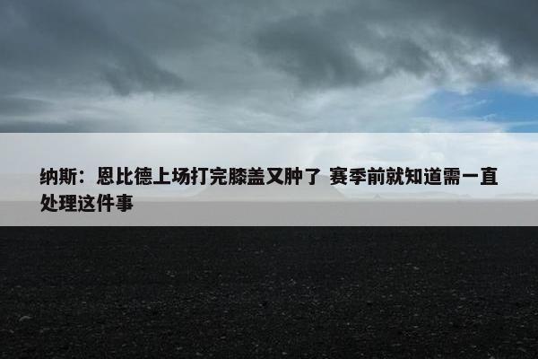 纳斯：恩比德上场打完膝盖又肿了 赛季前就知道需一直处理这件事