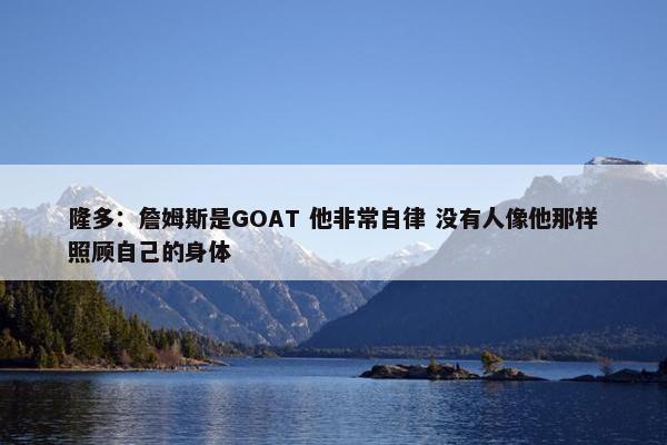 隆多：詹姆斯是GOAT 他非常自律 没有人像他那样照顾自己的身体