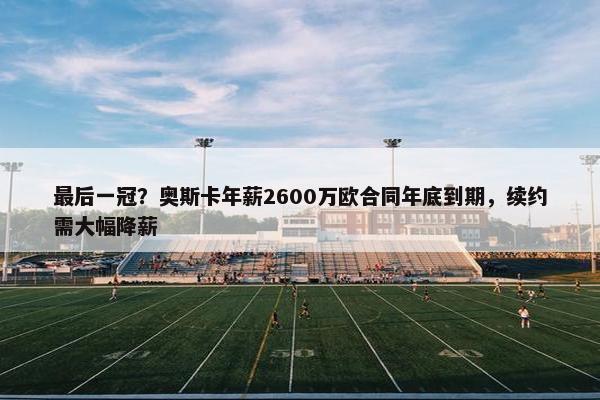 最后一冠？奥斯卡年薪2600万欧合同年底到期，续约需大幅降薪