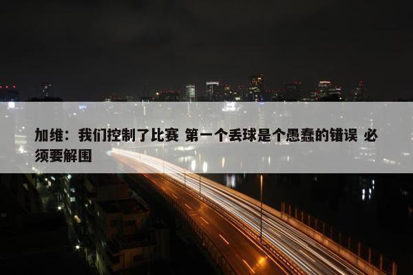 加维：我们控制了比赛 第一个丢球是个愚蠢的错误 必须要解围