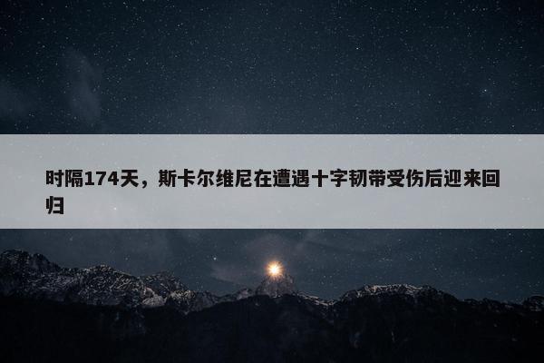 时隔174天，斯卡尔维尼在遭遇十字韧带受伤后迎来回归