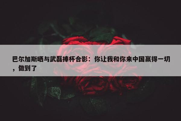 巴尔加斯晒与武磊捧杯合影：你让我和你来中国赢得一切，做到了