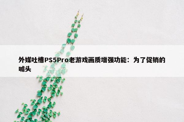 外媒吐槽PS5Pro老游戏画质增强功能：为了促销的噱头