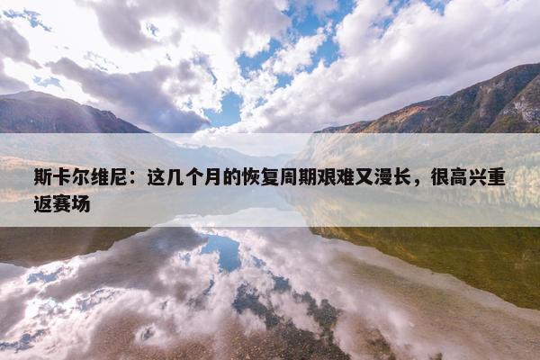 斯卡尔维尼：这几个月的恢复周期艰难又漫长，很高兴重返赛场