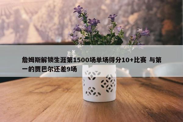 詹姆斯解锁生涯第1500场单场得分10+比赛 与第一的贾巴尔还差9场