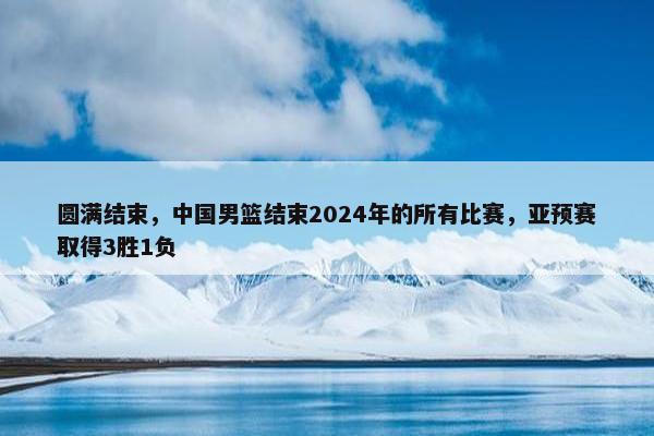 圆满结束，中国男篮结束2024年的所有比赛，亚预赛取得3胜1负