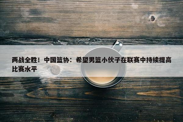 两战全胜！中国篮协：希望男篮小伙子在联赛中持续提高比赛水平